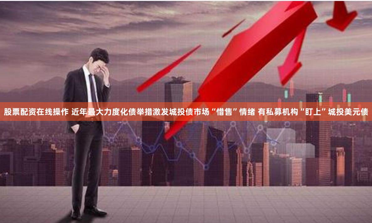 股票配资在线操作 近年最大力度化债举措激发城投债市场“惜售”情绪 有私募机构“盯上”城投美元债