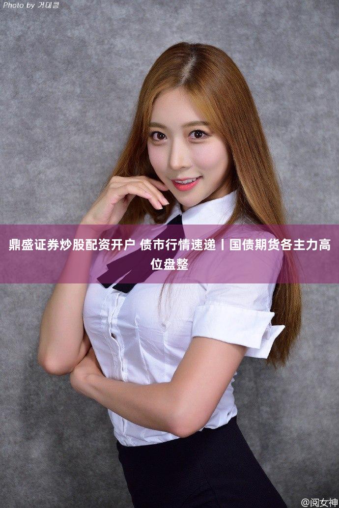 鼎盛证券炒股配资开户 债市行情速递丨国债期货各主力高位盘整