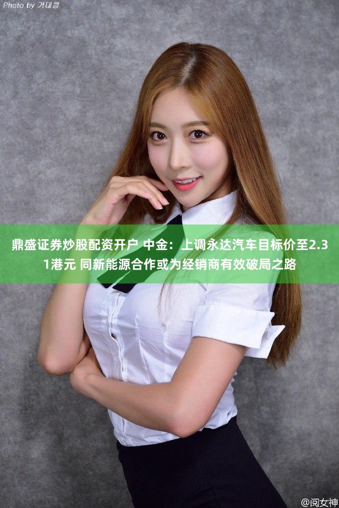 鼎盛证券炒股配资开户 中金：上调永达汽车目标价至2.31港元 同新能源合作或为经销商有效破局之路