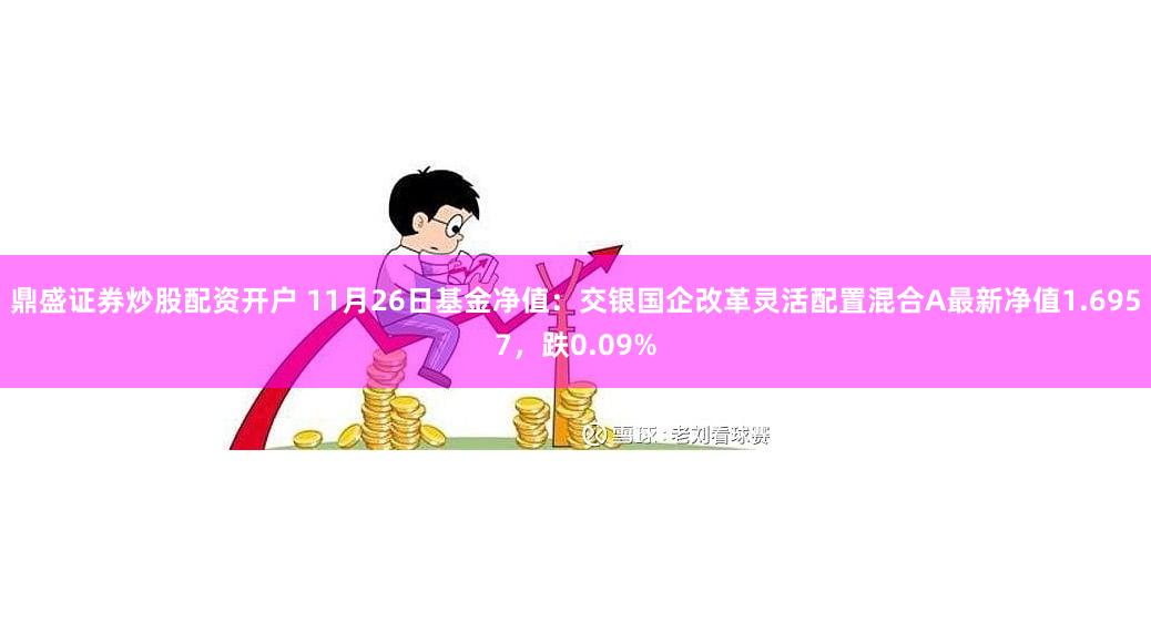 鼎盛证券炒股配资开户 11月26日基金净值：交银国企改革灵活配置混合A最新净值1.6957，跌0.09%