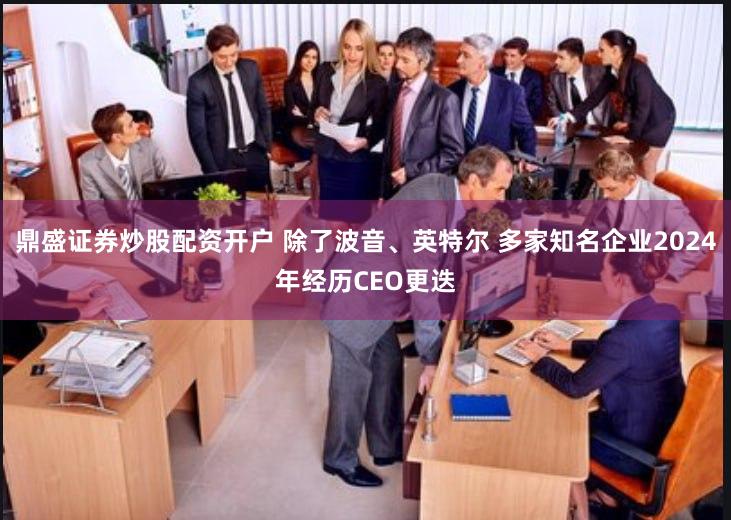 鼎盛证券炒股配资开户 除了波音、英特尔 多家知名企业2024年经历CEO更迭