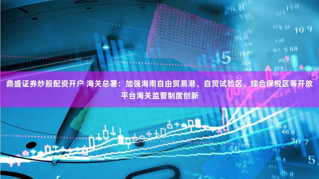 鼎盛证券炒股配资开户 海关总署：加强海南自由贸易港、自贸试验区、综合保税区等开放平台海关监管制度创新