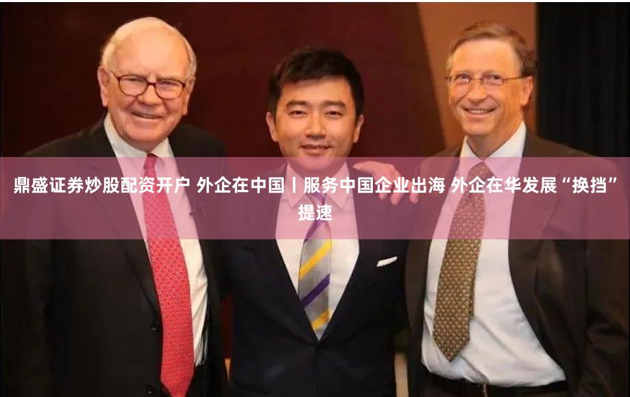 鼎盛证券炒股配资开户 外企在中国丨服务中国企业出海 外企在华发展“换挡”提速
