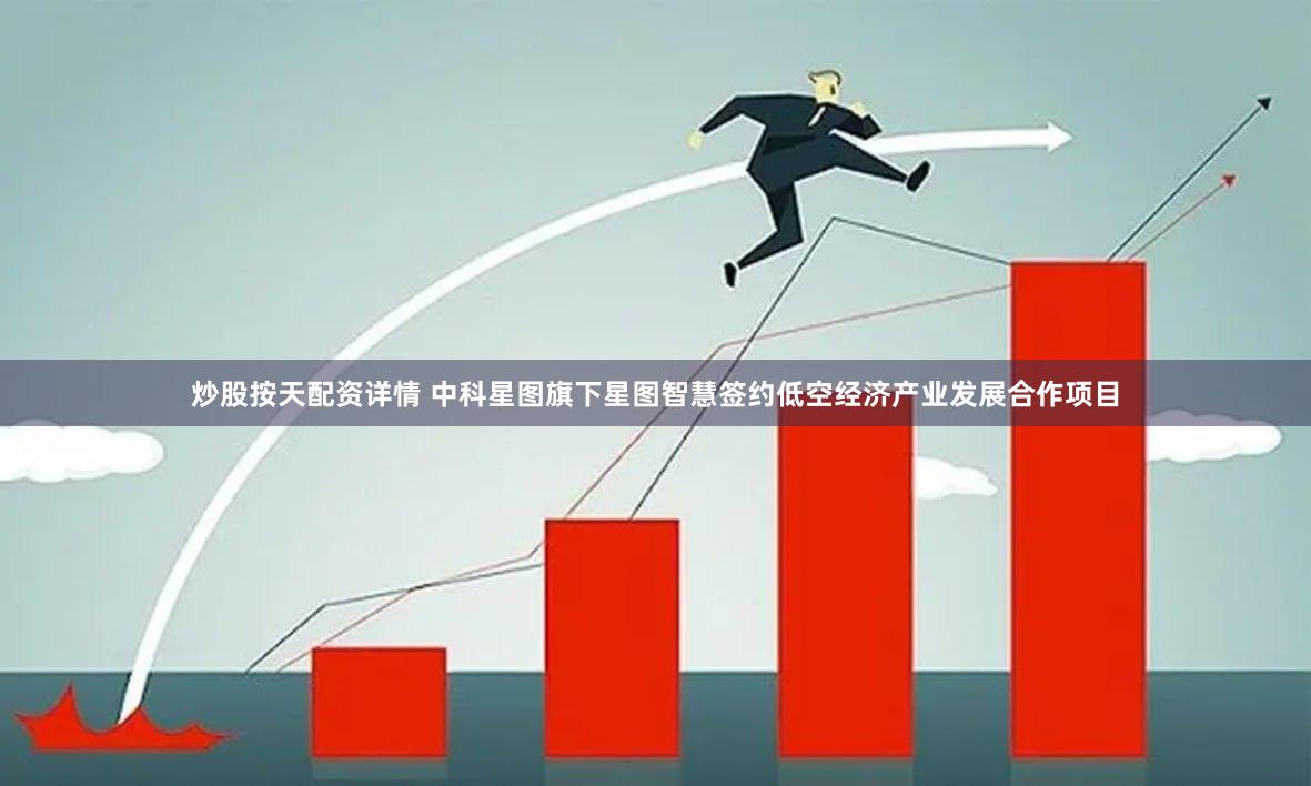 炒股按天配资详情 中科星图旗下星图智慧签约低空经济产业发展合作项目