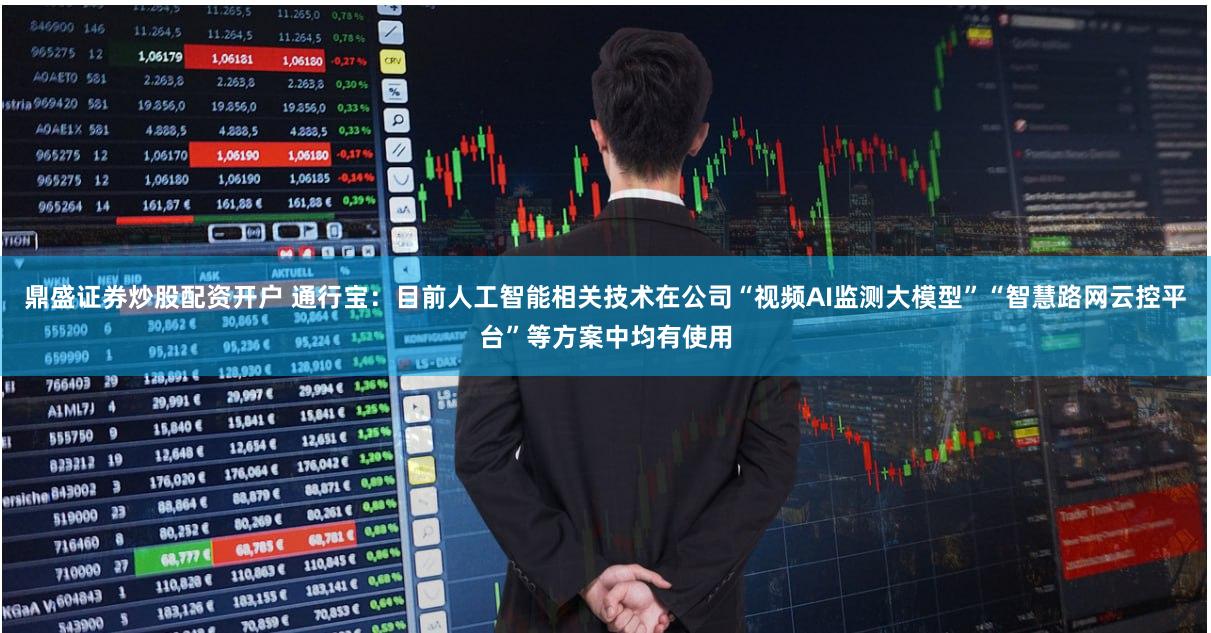 鼎盛证券炒股配资开户 通行宝：目前人工智能相关技术在公司“视频AI监测大模型”“智慧路网云控平台”等方案中均有使用