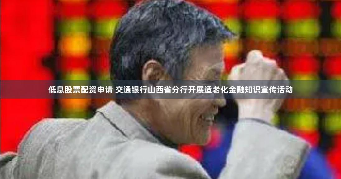 低息股票配资申请 交通银行山西省分行开展适老化金融知识宣传活动