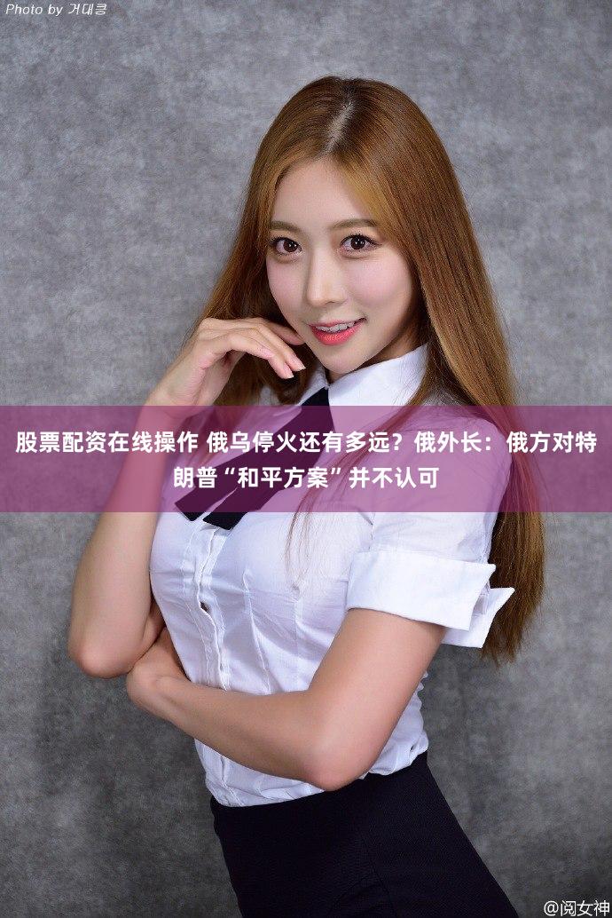 股票配资在线操作 俄乌停火还有多远？俄外长：俄方对特朗普“和平方案”并不认可