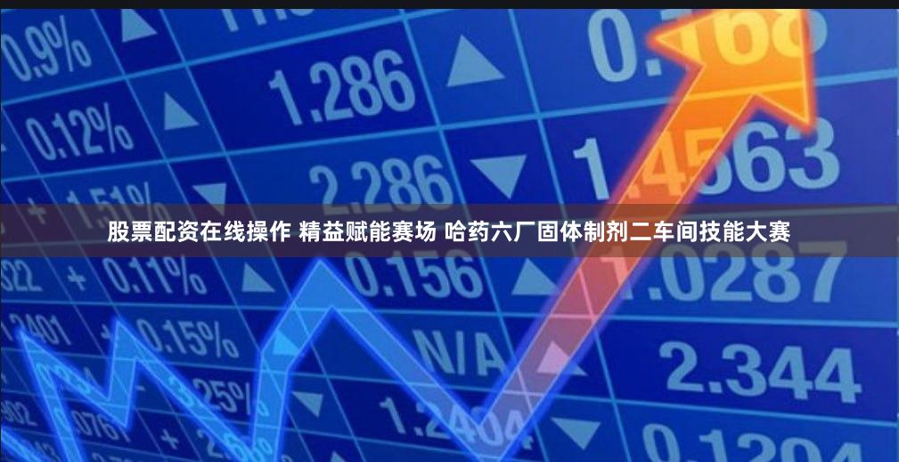 股票配资在线操作 精益赋能赛场 哈药六厂固体制剂二车间技能大赛