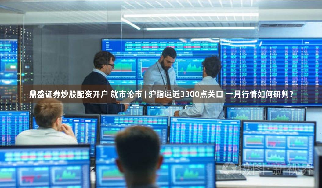 鼎盛证券炒股配资开户 就市论市 | 沪指逼近3300点关口 一月行情如何研判？