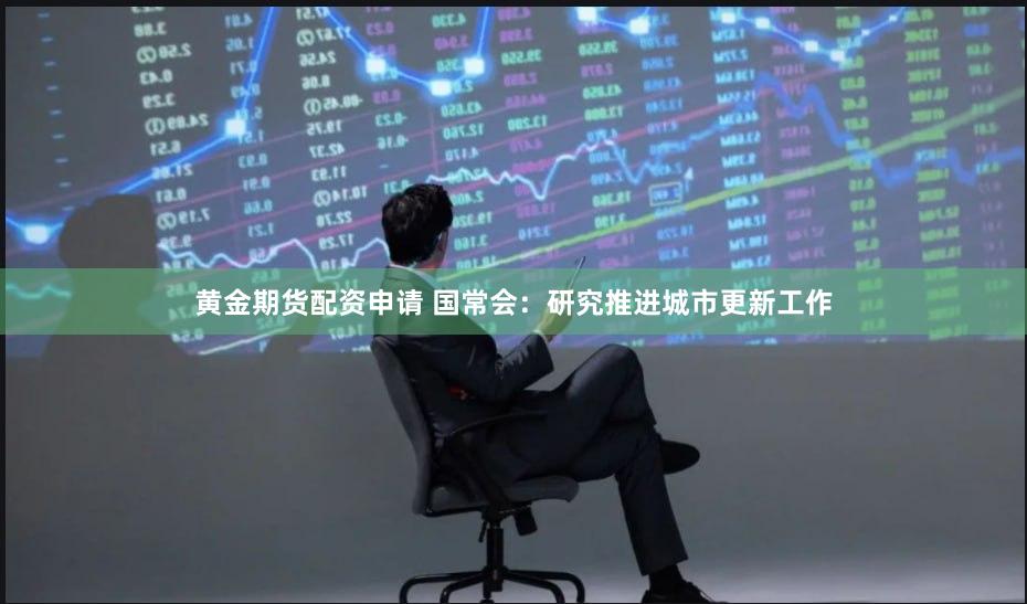 黄金期货配资申请 国常会：研究推进城市更新工作