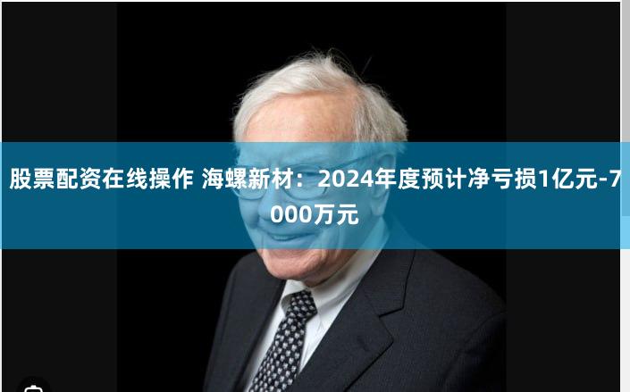 股票配资在线操作 海螺新材：2024年度预计净亏损1亿元-7000万元