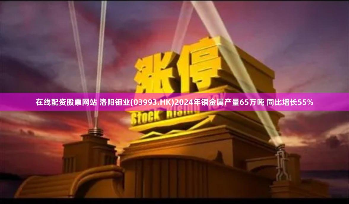 在线配资股票网站 洛阳钼业(03993.HK)2024年铜金属产量65万吨 同比增长55%