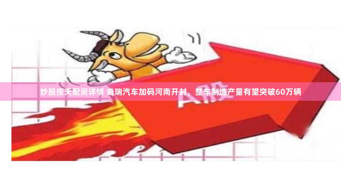 炒股按天配资详情 奇瑞汽车加码河南开封，整车制造产量有望突破60万辆