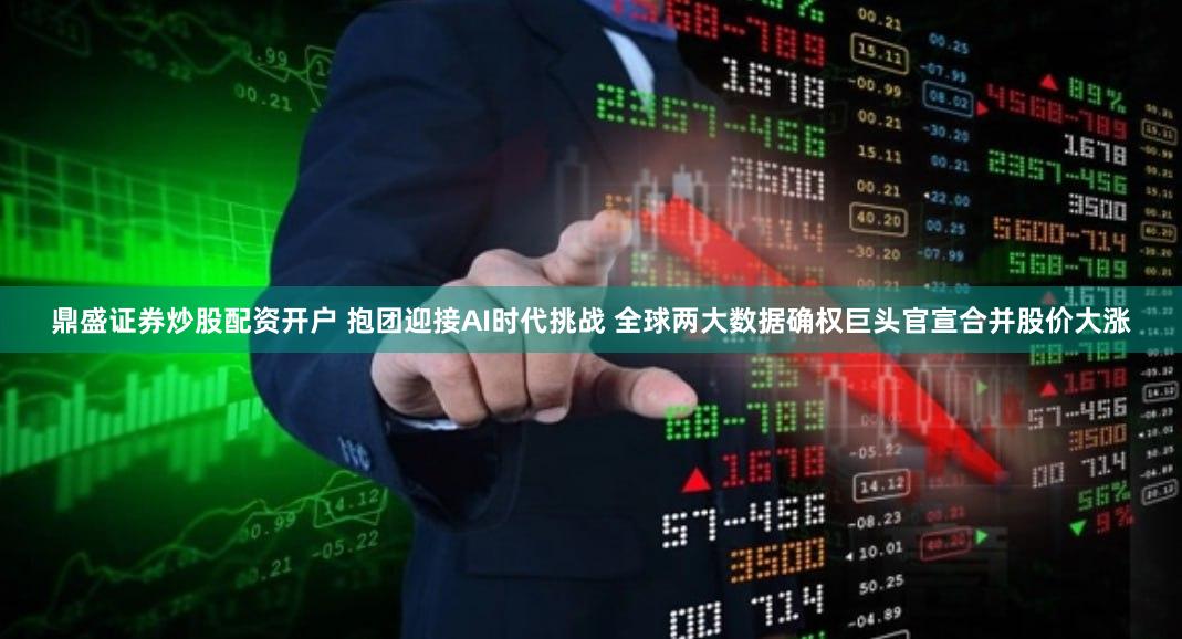 鼎盛证券炒股配资开户 抱团迎接AI时代挑战 全球两大数据确权巨头官宣合并股价大涨