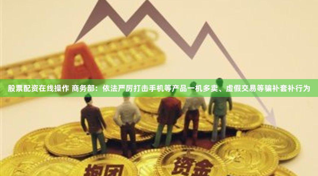 股票配资在线操作 商务部：依法严厉打击手机等产品一机多卖、虚假交易等骗补套补行为