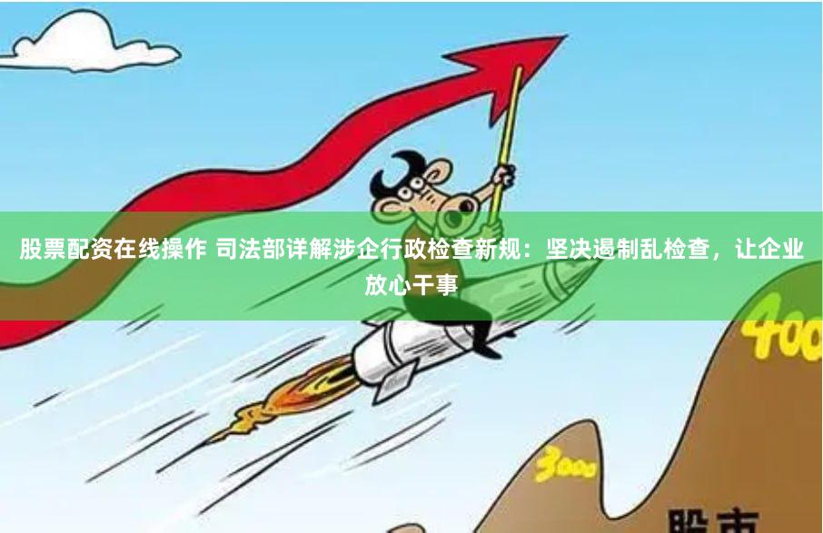 股票配资在线操作 司法部详解涉企行政检查新规：坚决遏制乱检查，让企业放心干事