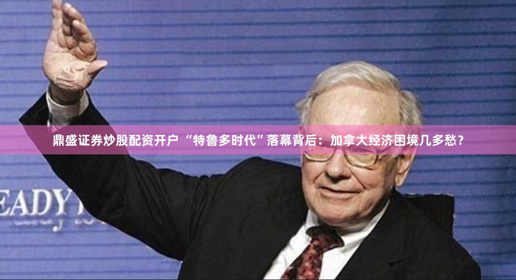 鼎盛证券炒股配资开户 “特鲁多时代”落幕背后：加拿大经济困境几多愁？