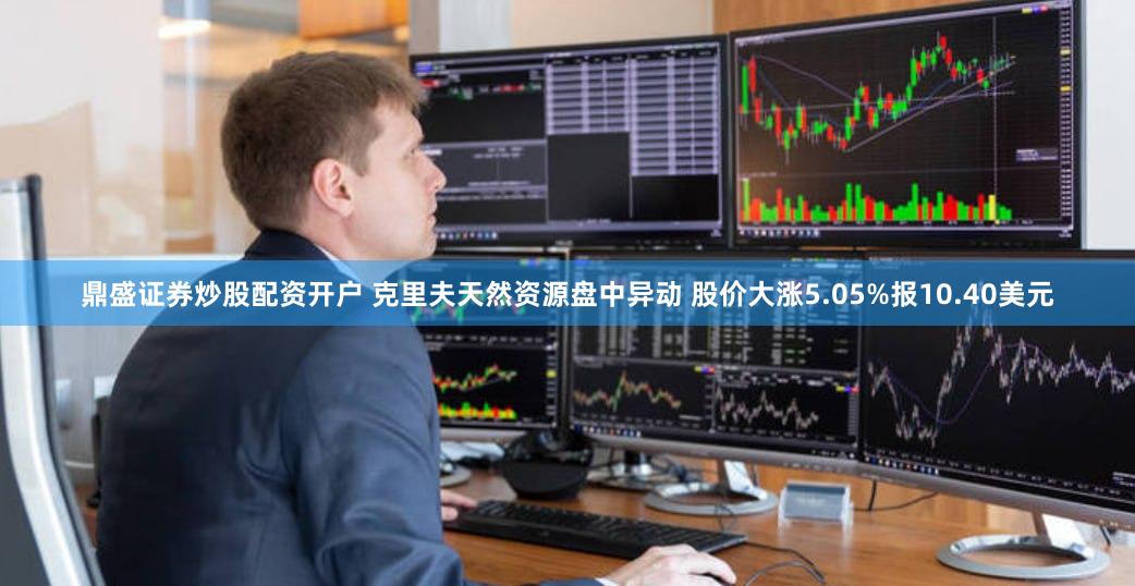 鼎盛证券炒股配资开户 克里夫天然资源盘中异动 股价大涨5.05%报10.40美元
