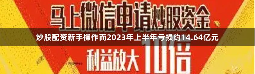 炒股配资新手操作而2023年上半年亏损约14.64亿元