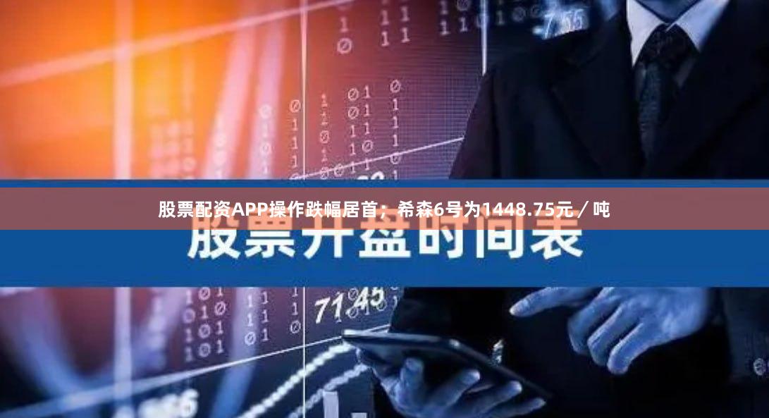 股票配资APP操作跌幅居首；希森6号为1448.75元／吨