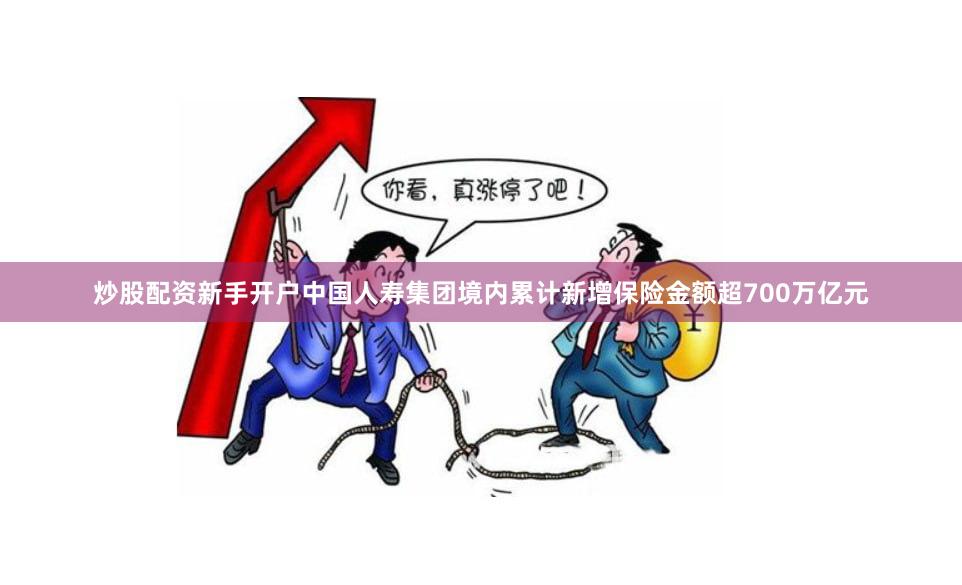 炒股配资新手开户中国人寿集团境内累计新增保险金额超700万亿元