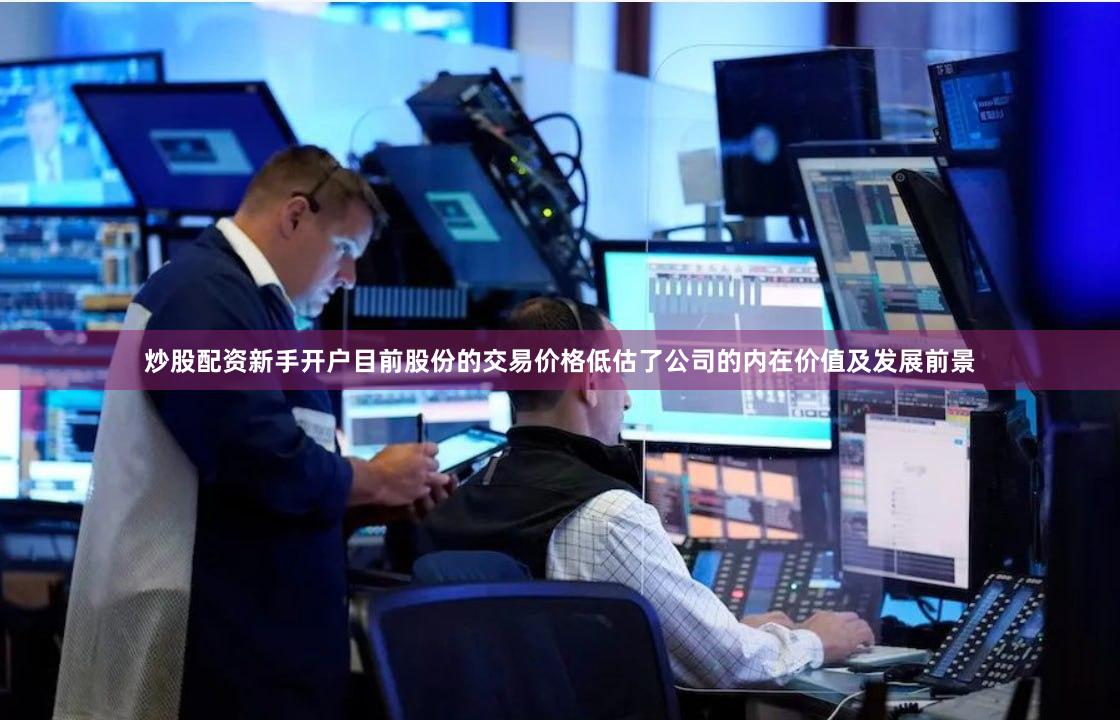 炒股配资新手开户目前股份的交易价格低估了公司的内在价值及发展前景